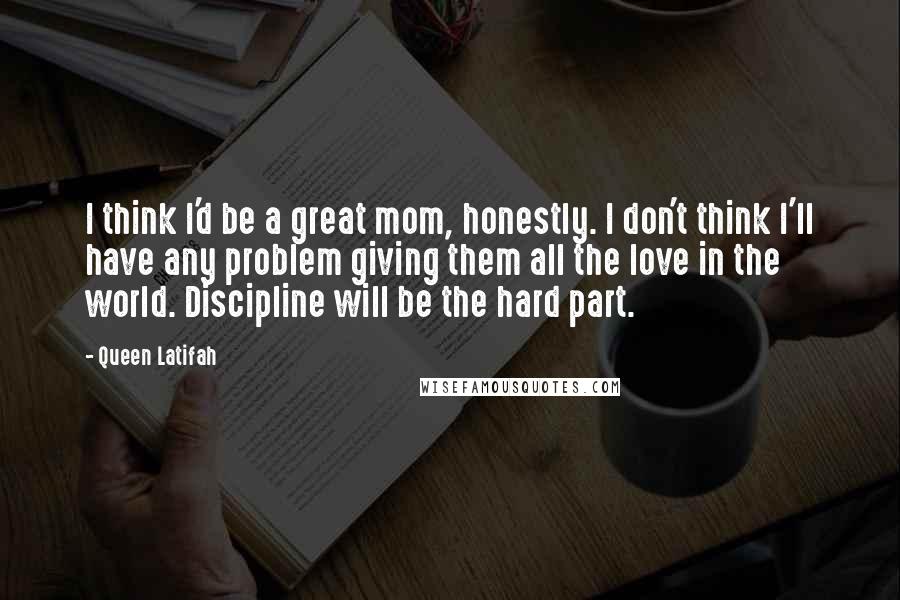 Queen Latifah quotes: I think I'd be a great mom, honestly. I don't think I'll have any problem giving them all the love in the world. Discipline will be the hard part.