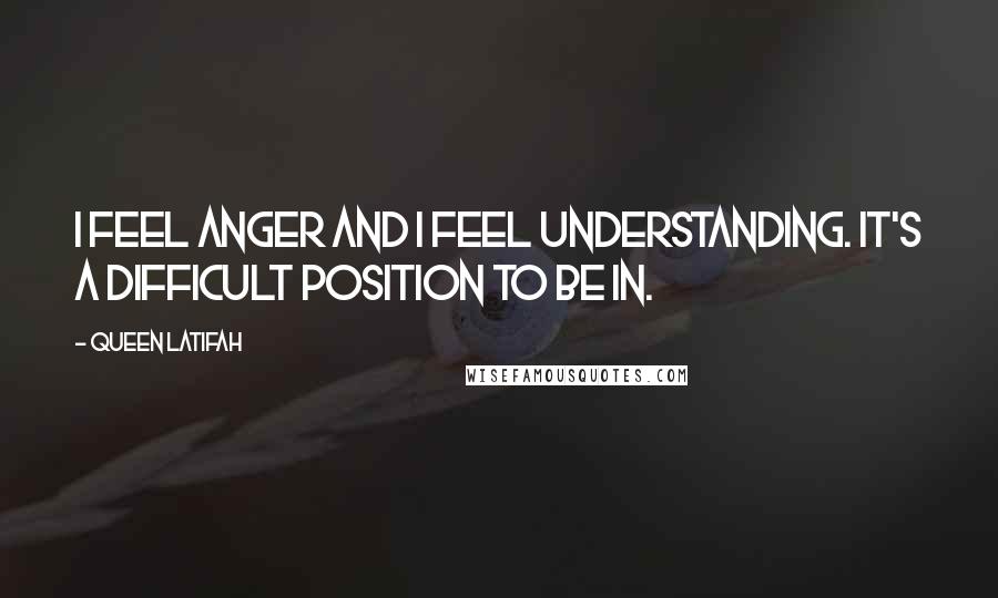 Queen Latifah quotes: I feel anger and I feel understanding. It's a difficult position to be in.