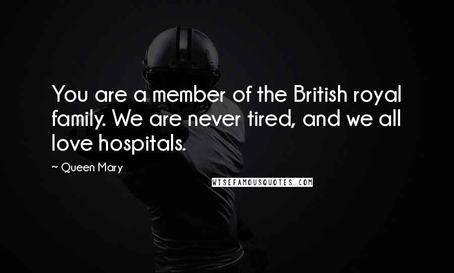 Queen Mary quotes: You are a member of the British royal family. We are never tired, and we all love hospitals.