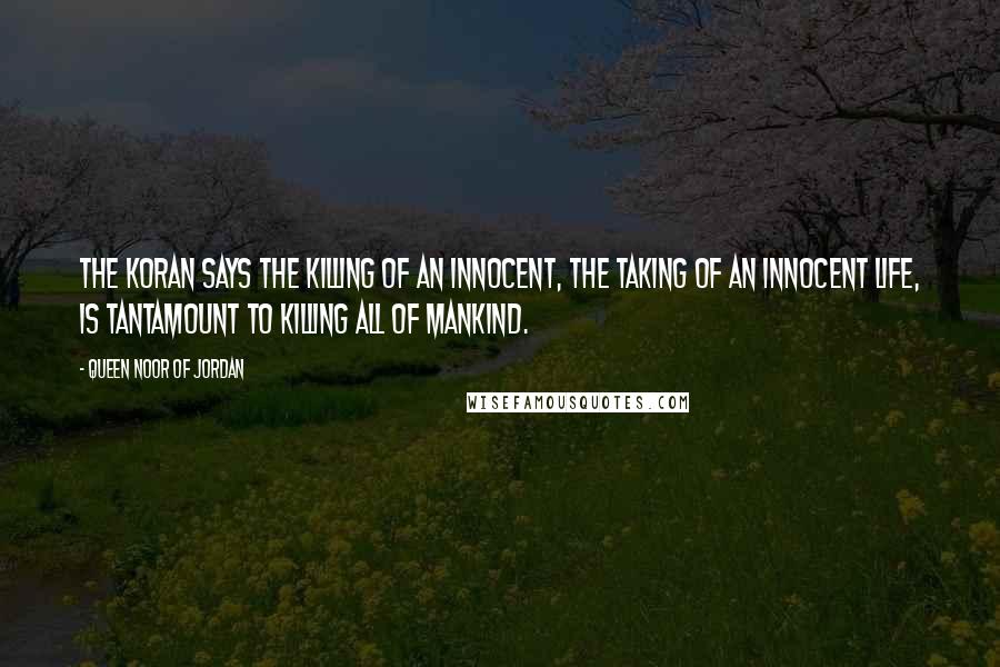 Queen Noor Of Jordan quotes: The Koran says the killing of an innocent, the taking of an innocent life, is tantamount to killing all of mankind. Queen Noor Of Jordan quotes: The Koran says the killing of an innocent, the taking of an innocent life, is tantamount to killing all of mankind.