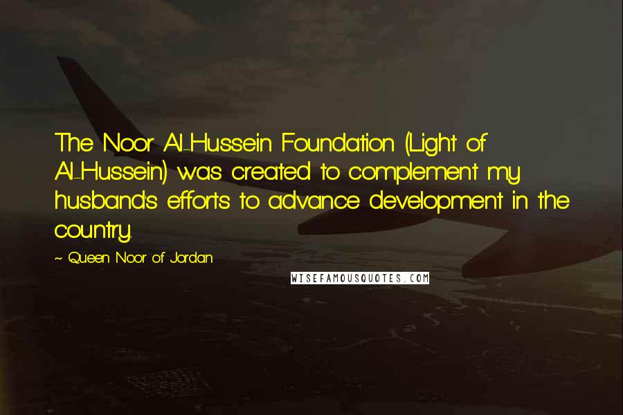 Queen Noor Of Jordan quotes: The Noor Al-Hussein Foundation (Light of Al-Hussein) was created to complement my husband's efforts to advance development in the country.