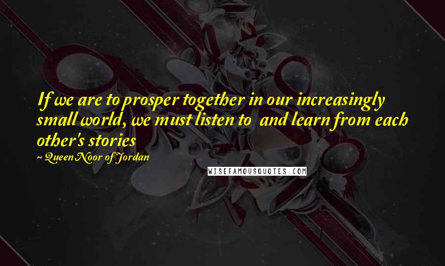 Queen Noor Of Jordan quotes: If we are to prosper together in our increasingly small world, we must listen to and learn from each other's stories Queen Noor Of Jordan quotes: If we are to prosper together in our increasingly small world, we must listen to and learn from each other's stories