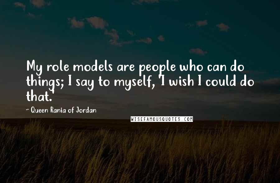 Queen Rania Of Jordan quotes: My role models are people who can do things; I say to myself, 'I wish I could do that.'