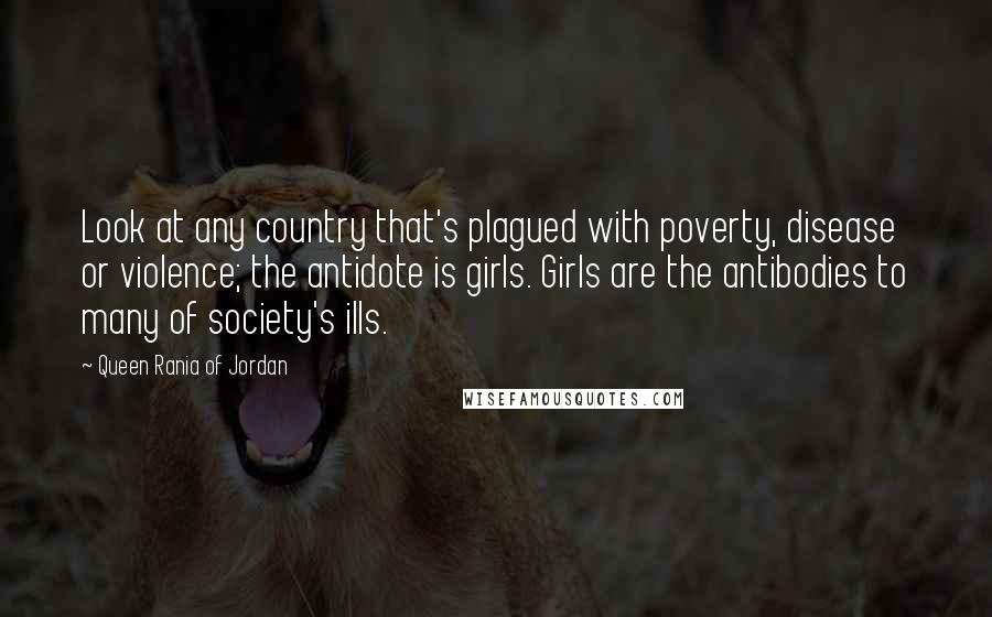 Queen Rania Of Jordan quotes: Look at any country that's plagued with poverty, disease or violence; the antidote is girls. Girls are the antibodies to many of society's ills. Queen Rania Of Jordan quotes: Look at any country that's plagued with poverty, disease or violence; the antidote is girls. Girls are the antibodies to many of society's ills.