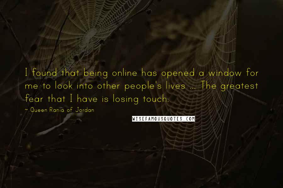 Queen Rania Of Jordan quotes: I found that being online has opened a window for me to look into other people's lives ... The greatest fear that I have is losing touch. Queen Rania Of Jordan quotes: I found that being online has opened a window for me to look into other people's lives ... The greatest fear that I have is losing touch.