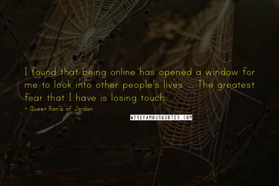 Queen Rania Of Jordan quotes: I found that being online has opened a window for me to look into other people's lives ... The greatest fear that I have is losing touch.