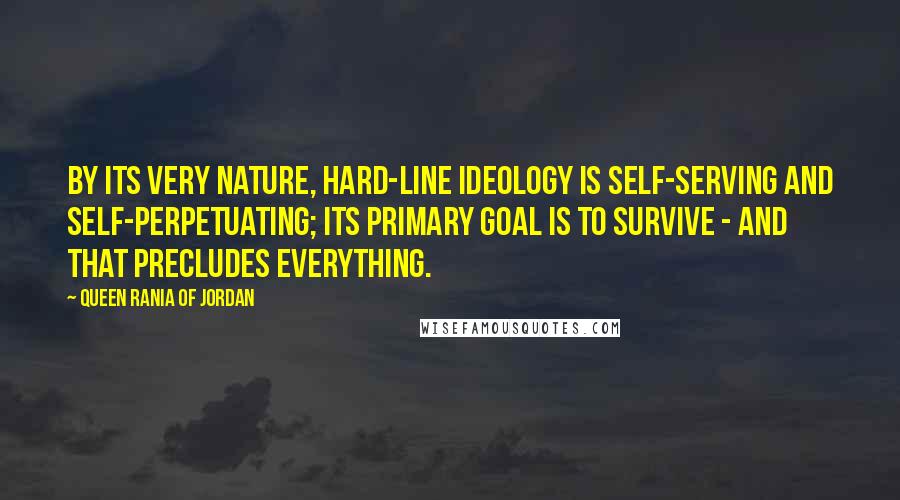 Queen Rania Of Jordan quotes: By its very nature, hard-line ideology is self-serving and self-perpetuating; its primary goal is to survive - and that precludes everything. Queen Rania Of Jordan quotes: By its very nature, hard-line ideology is self-serving and self-perpetuating; its primary goal is to survive - and that precludes everything.