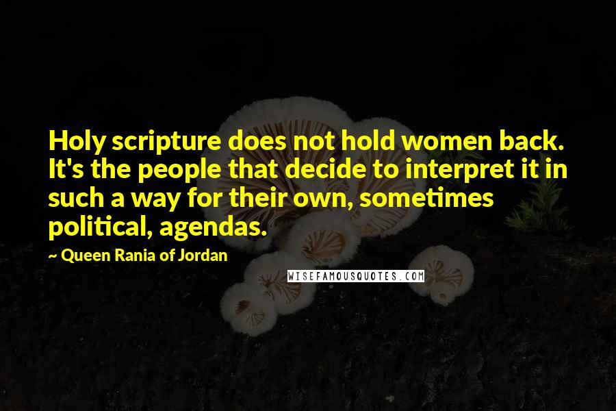 Queen Rania Of Jordan quotes: Holy scripture does not hold women back. It's the people that decide to interpret it in such a way for their own, sometimes political, agendas. Queen Rania Of Jordan quotes: Holy scripture does not hold women back. It's the people that decide to interpret it in such a way for their own, sometimes political, agendas.