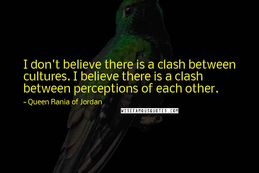 Queen Rania Of Jordan quotes: I don't believe there is a clash between cultures. I believe there is a clash between perceptions of each other.