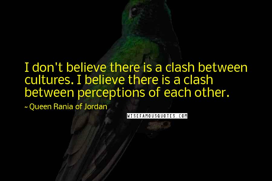 Queen Rania Of Jordan quotes: I don't believe there is a clash between cultures. I believe there is a clash between perceptions of each other. Queen Rania Of Jordan quotes: I don't believe there is a clash between cultures. I believe there is a clash between perceptions of each other.