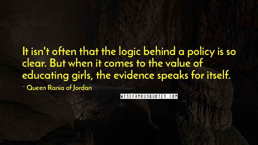 Queen Rania Of Jordan quotes: It isn't often that the logic behind a policy is so clear. But when it comes to the value of educating girls, the evidence speaks for itself. Queen Rania Of Jordan quotes: It isn't often that the logic behind a policy is so clear. But when it comes to the value of educating girls, the evidence speaks for itself.