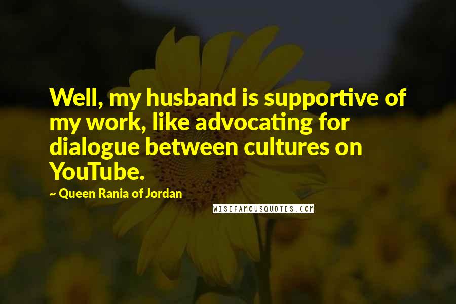Queen Rania Of Jordan quotes: Well, my husband is supportive of my work, like advocating for dialogue between cultures on YouTube. Queen Rania Of Jordan quotes: Well, my husband is supportive of my work, like advocating for dialogue between cultures on YouTube.