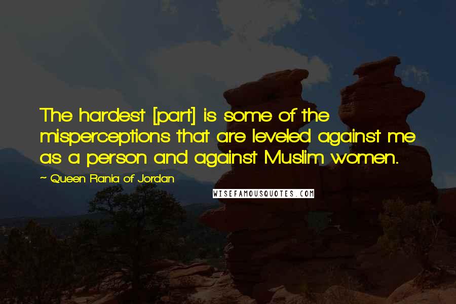 Queen Rania Of Jordan quotes: The hardest [part] is some of the misperceptions that are leveled against me as a person and against Muslim women.