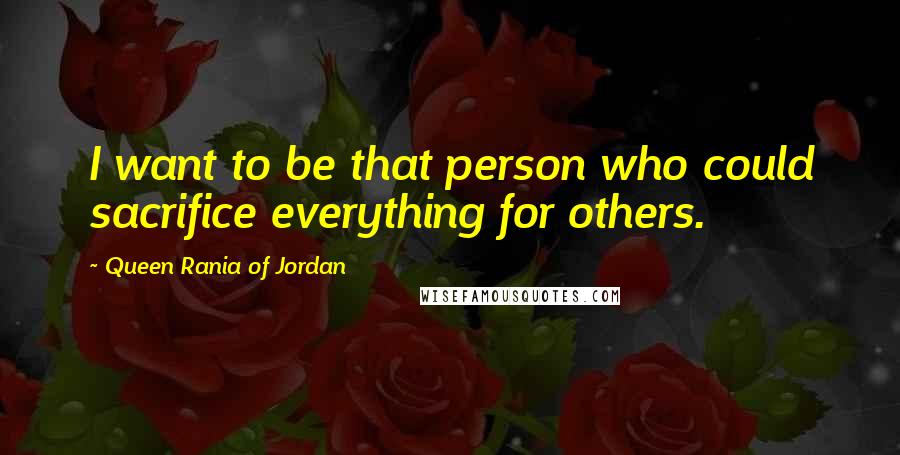 Queen Rania Of Jordan quotes: I want to be that person who could sacrifice everything for others.