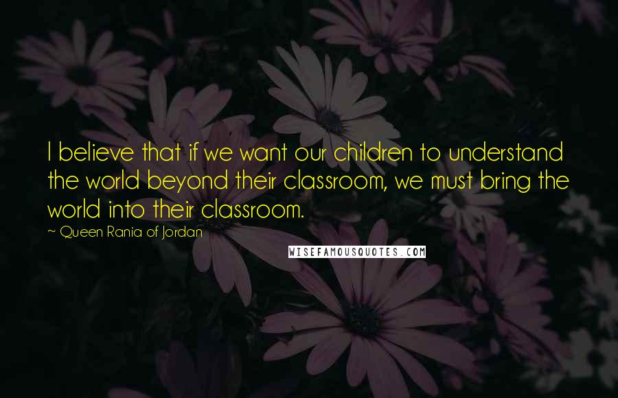 Queen Rania Of Jordan quotes: I believe that if we want our children to understand the world beyond their classroom, we must bring the world into their classroom. Queen Rania Of Jordan quotes: I believe that if we want our children to understand the world beyond their classroom, we must bring the world into their classroom.