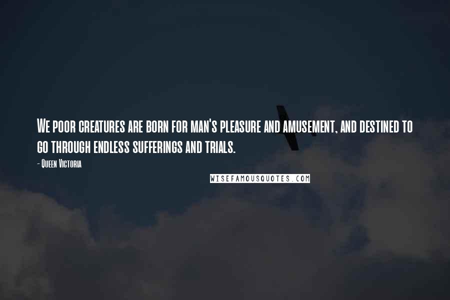 Queen Victoria quotes: We poor creatures are born for man's pleasure and amusement, and destined to go through endless sufferings and trials.