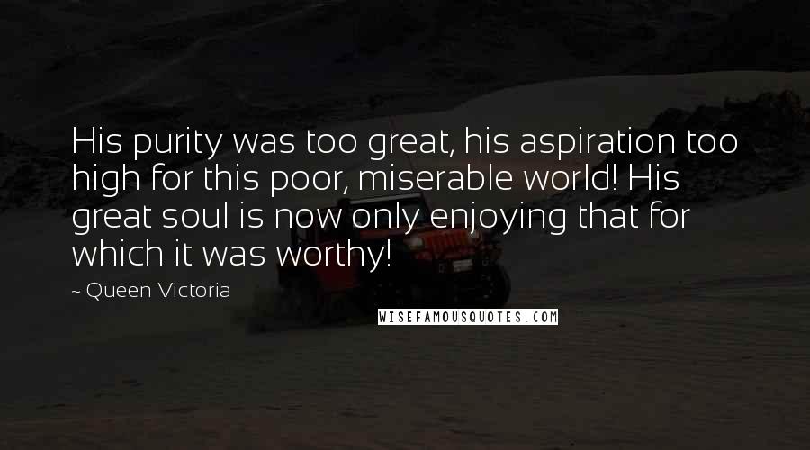 Queen Victoria quotes: His purity was too great, his aspiration too high for this poor, miserable world! His great soul is now only enjoying that for which it was worthy!