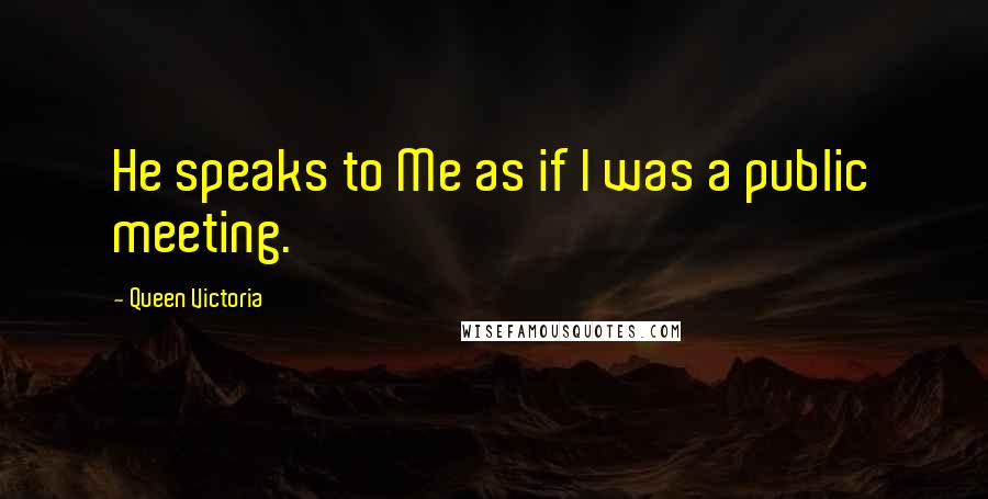 Queen Victoria quotes: He speaks to Me as if I was a public meeting.