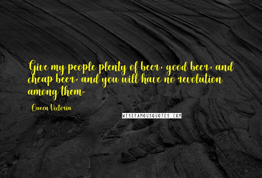 Queen Victoria quotes: Give my people plenty of beer, good beer, and cheap beer, and you will have no revolution among them.