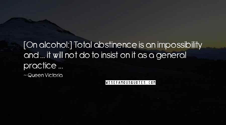 Queen Victoria quotes: [On alcohol:] Total abstinence is an impossibility and ... it will not do to insist on it as a general practice ...