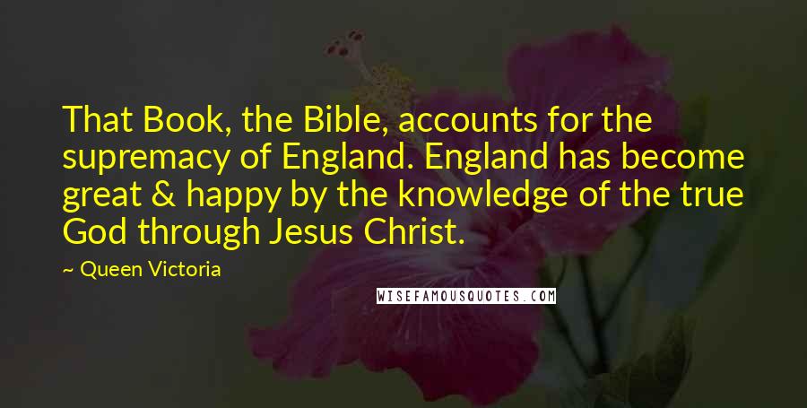 Queen Victoria quotes: That Book, the Bible, accounts for the supremacy of England. England has become great & happy by the knowledge of the true God through Jesus Christ.