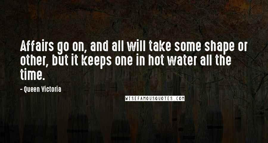 Queen Victoria quotes: Affairs go on, and all will take some shape or other, but it keeps one in hot water all the time.