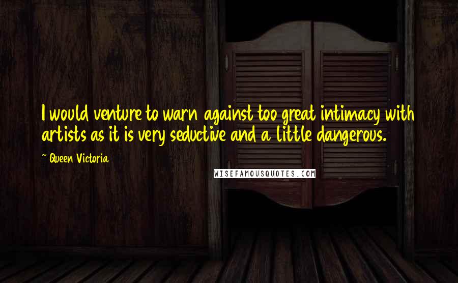 Queen Victoria quotes: I would venture to warn against too great intimacy with artists as it is very seductive and a little dangerous.