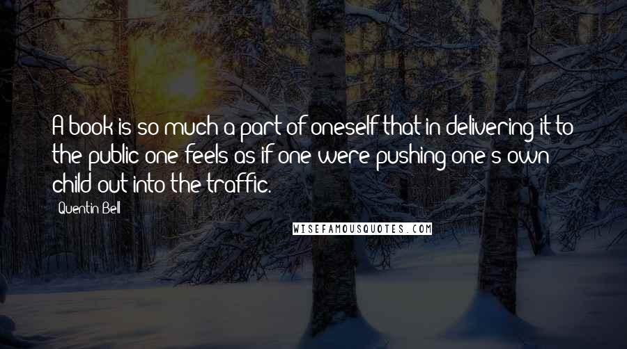 Quentin Bell quotes: A book is so much a part of oneself that in delivering it to the public one feels as if one were pushing one's own child out into the traffic.