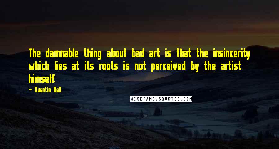 Quentin Bell quotes: The damnable thing about bad art is that the insincerity which lies at its roots is not perceived by the artist himself.