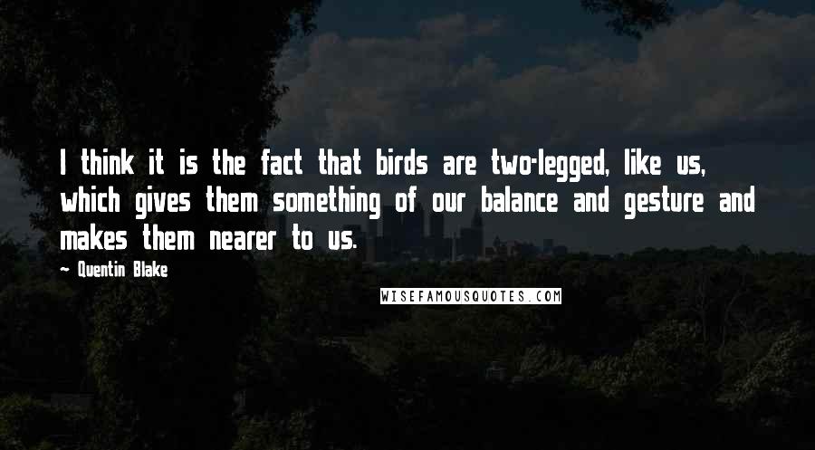 Quentin Blake quotes: I think it is the fact that birds are two-legged, like us, which gives them something of our balance and gesture and makes them nearer to us.