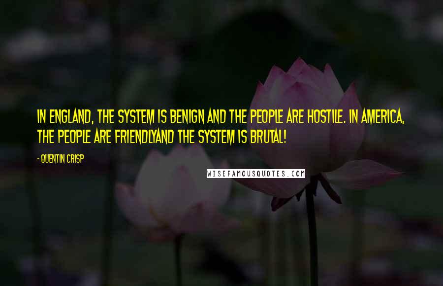 Quentin Crisp quotes: In England, the system is benign and the people are hostile. In America, the people are friendlyand the system is brutal! Quentin Crisp quotes: In England, the system is benign and the people are hostile. In America, the people are friendlyand the system is brutal!