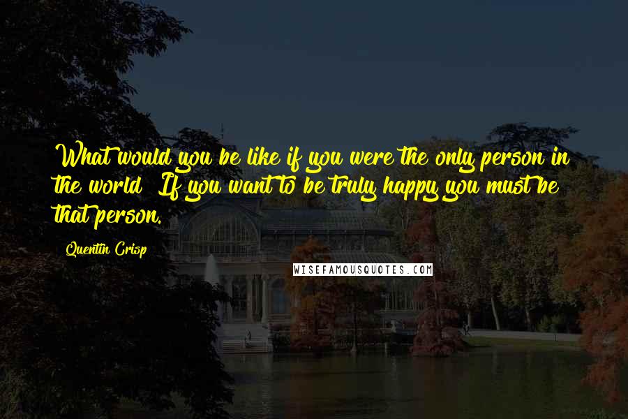 Quentin Crisp quotes: What would you be like if you were the only person in the world? If you want to be truly happy you must be that person. Quentin Crisp quotes: What would you be like if you were the only person in the world? If you want to be truly happy you must be that person.