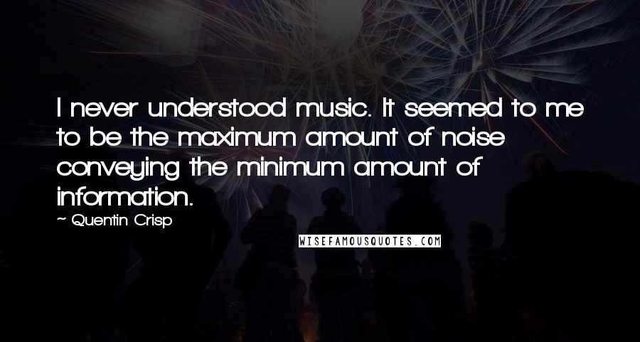 Quentin Crisp quotes: I never understood music. It seemed to me to be the maximum amount of noise conveying the minimum amount of information. Quentin Crisp quotes: I never understood music. It seemed to me to be the maximum amount of noise conveying the minimum amount of information.