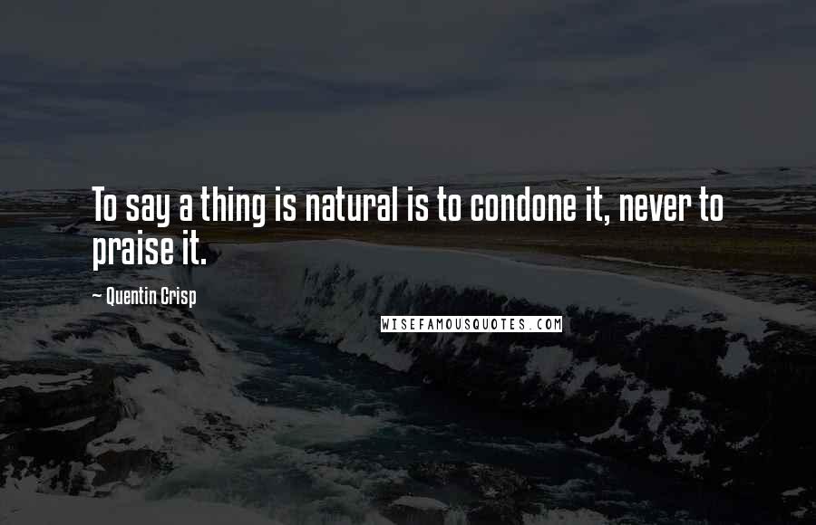 Quentin Crisp quotes: To say a thing is natural is to condone it, never to praise it.