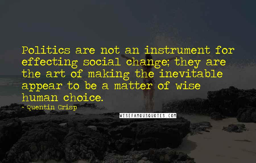 Quentin Crisp quotes: Politics are not an instrument for effecting social change; they are the art of making the inevitable appear to be a matter of wise human choice. Quentin Crisp quotes: Politics are not an instrument for effecting social change; they are the art of making the inevitable appear to be a matter of wise human choice.