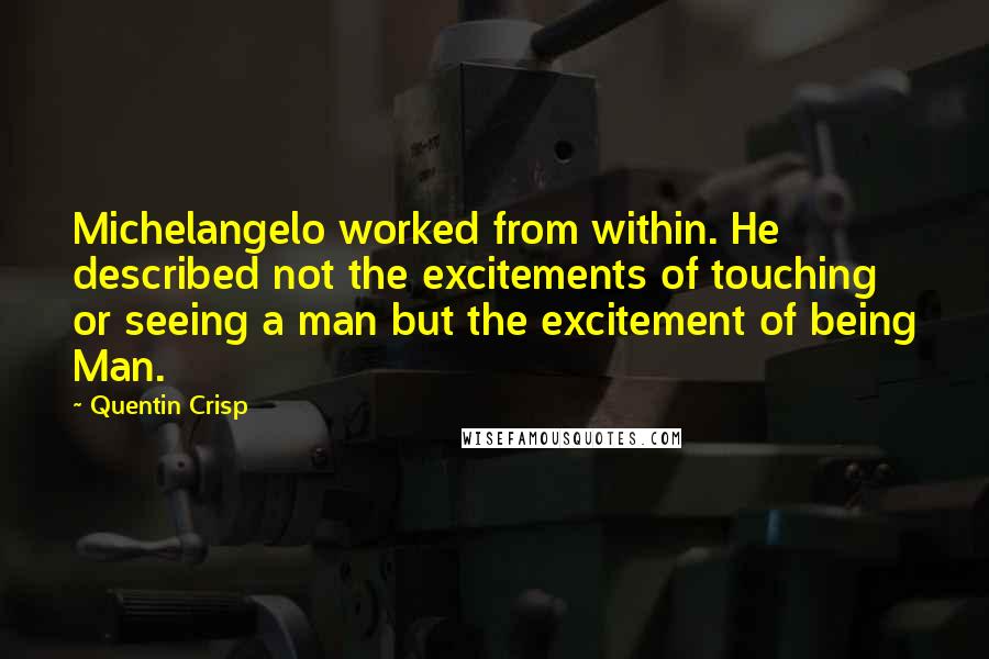 Quentin Crisp quotes: Michelangelo worked from within. He described not the excitements of touching or seeing a man but the excitement of being Man. Quentin Crisp quotes: Michelangelo worked from within. He described not the excitements of touching or seeing a man but the excitement of being Man.