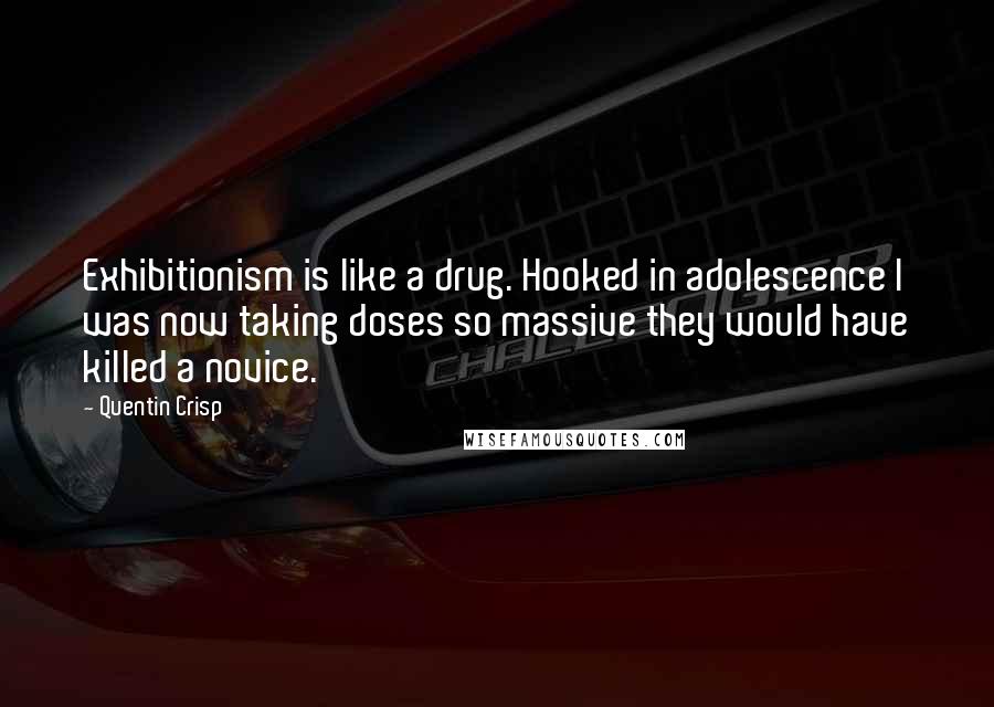 Quentin Crisp quotes: Exhibitionism is like a drug. Hooked in adolescence I was now taking doses so massive they would have killed a novice. Quentin Crisp quotes: Exhibitionism is like a drug. Hooked in adolescence I was now taking doses so massive they would have killed a novice.