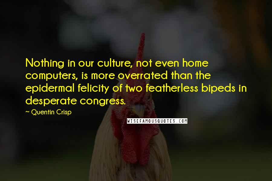 Quentin Crisp quotes: Nothing in our culture, not even home computers, is more overrated than the epidermal felicity of two featherless bipeds in desperate congress. Quentin Crisp quotes: Nothing in our culture, not even home computers, is more overrated than the epidermal felicity of two featherless bipeds in desperate congress.