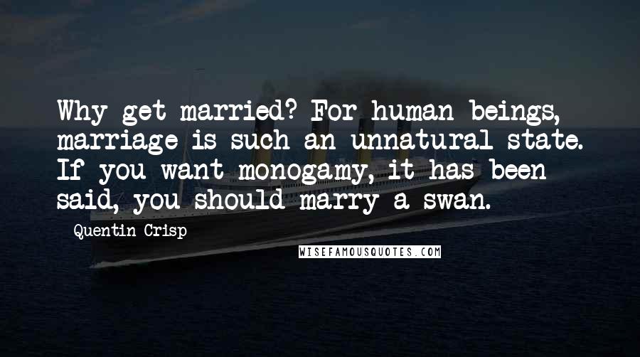Quentin Crisp quotes: Why get married? For human beings, marriage is such an unnatural state. If you want monogamy, it has been said, you should marry a swan. Quentin Crisp quotes: Why get married? For human beings, marriage is such an unnatural state. If you want monogamy, it has been said, you should marry a swan.