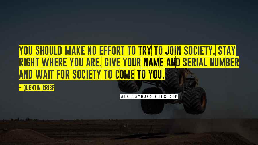 Quentin Crisp quotes: You should make no effort to try to join society, stay right where you are. Give your name and serial number and wait for society to come to you. Quentin Crisp quotes: You should make no effort to try to join society, stay right where you are. Give your name and serial number and wait for society to come to you.
