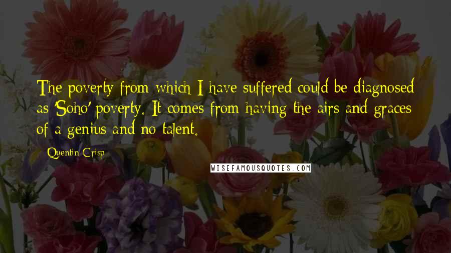 Quentin Crisp quotes: The poverty from which I have suffered could be diagnosed as 'Soho' poverty. It comes from having the airs and graces of a genius and no talent. Quentin Crisp quotes: The poverty from which I have suffered could be diagnosed as 'Soho' poverty. It comes from having the airs and graces of a genius and no talent.