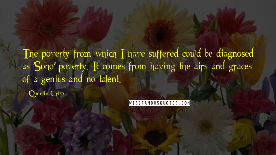 Quentin Crisp quotes: The poverty from which I have suffered could be diagnosed as 'Soho' poverty. It comes from having the airs and graces of a genius and no talent.