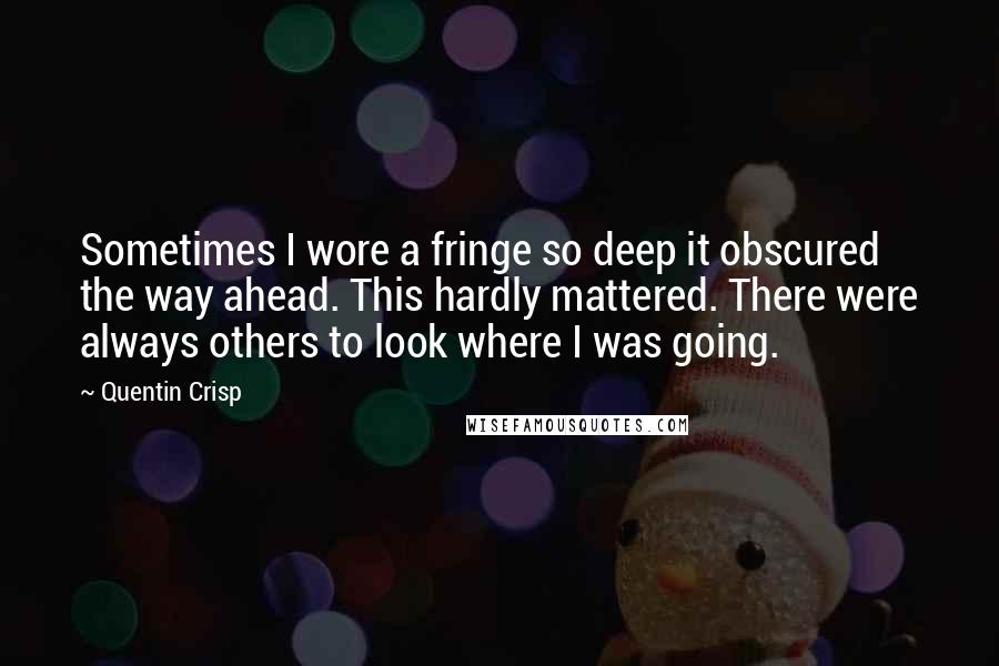 Quentin Crisp quotes: Sometimes I wore a fringe so deep it obscured the way ahead. This hardly mattered. There were always others to look where I was going. Quentin Crisp quotes: Sometimes I wore a fringe so deep it obscured the way ahead. This hardly mattered. There were always others to look where I was going.