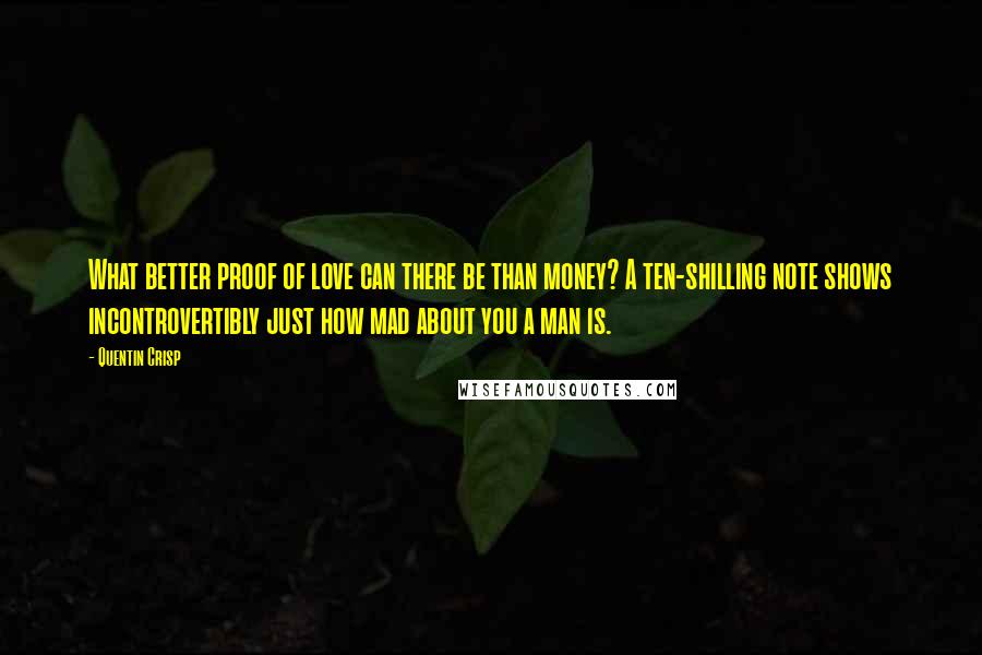 Quentin Crisp quotes: What better proof of love can there be than money? A ten-shilling note shows incontrovertibly just how mad about you a man is. Quentin Crisp quotes: What better proof of love can there be than money? A ten-shilling note shows incontrovertibly just how mad about you a man is.