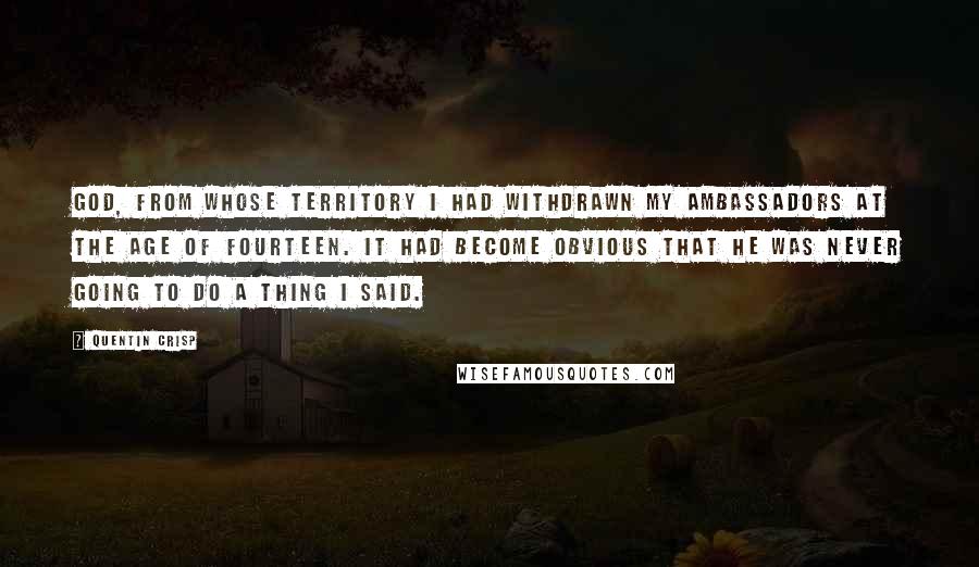 Quentin Crisp quotes: God, from whose territory I had withdrawn my ambassadors at the age of fourteen. It had become obvious that he was never going to do a thing I said. Quentin Crisp quotes: God, from whose territory I had withdrawn my ambassadors at the age of fourteen. It had become obvious that he was never going to do a thing I said.
