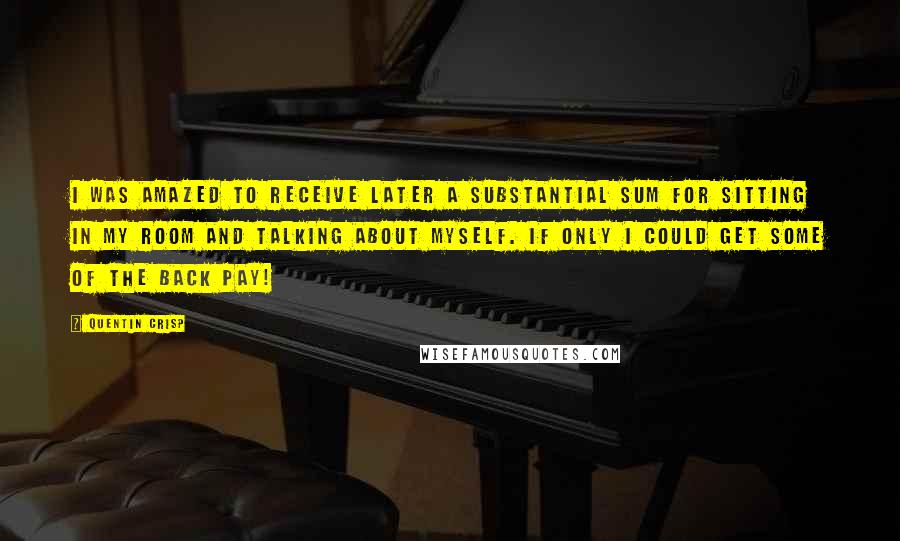 Quentin Crisp quotes: I was amazed to receive later a substantial sum for sitting in my room and talking about myself. If only I could get some of the back pay!