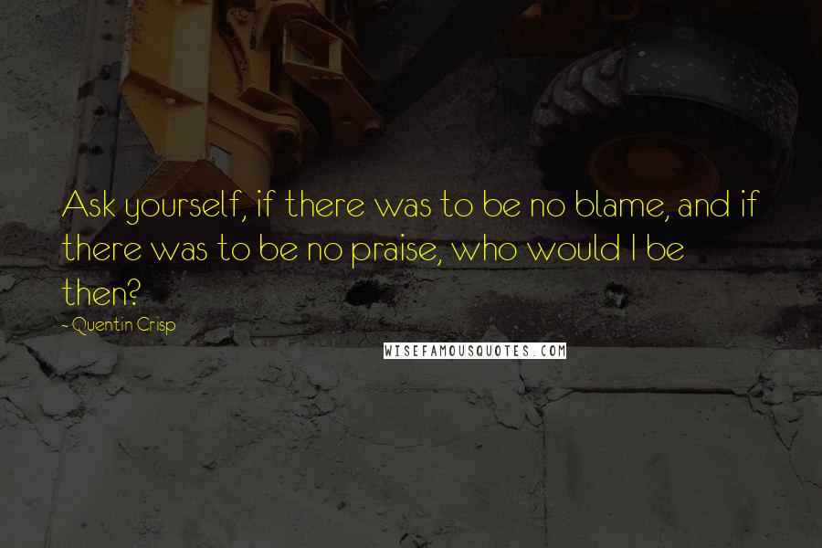 Quentin Crisp quotes: Ask yourself, if there was to be no blame, and if there was to be no praise, who would I be then?