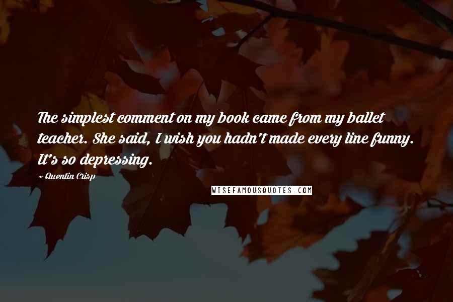 Quentin Crisp quotes: The simplest comment on my book came from my ballet teacher. She said, I wish you hadn't made every line funny. It's so depressing.