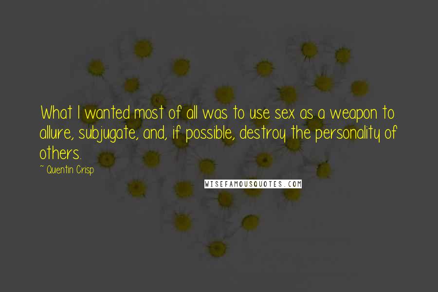 Quentin Crisp quotes: What I wanted most of all was to use sex as a weapon to allure, subjugate, and, if possible, destroy the personality of others. Quentin Crisp quotes: What I wanted most of all was to use sex as a weapon to allure, subjugate, and, if possible, destroy the personality of others.