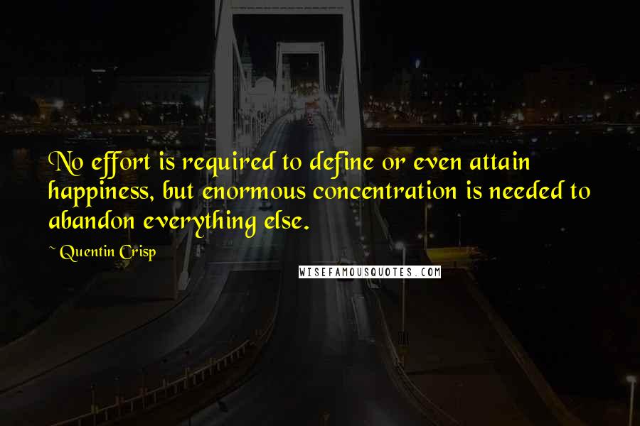 Quentin Crisp quotes: No effort is required to define or even attain happiness, but enormous concentration is needed to abandon everything else. Quentin Crisp quotes: No effort is required to define or even attain happiness, but enormous concentration is needed to abandon everything else.